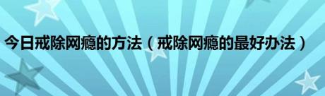 今日戒除网瘾的方法（戒除网瘾的最好办法）