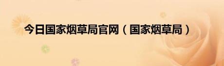 今日国家烟草局官网（国家烟草局）