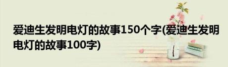 爱迪生发明电灯的故事150个字(爱迪生发明电灯的故事100字)