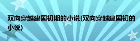 双向穿越建国初期的小说(双向穿越建国初的小说)