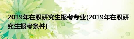 2019年在职研究生报考专业(2019年在职研究生报考条件)