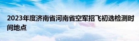 2023年度济南省河南省空军招飞初选检测时间地点