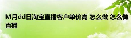 M月dd日淘宝直播客户单价高 怎么做 怎么做直播