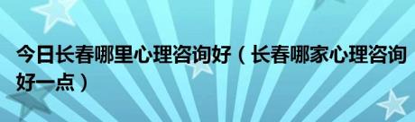 今日长春哪里心理咨询好（长春哪家心理咨询好一点）