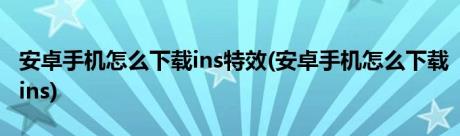 安卓手机怎么下载ins特效(安卓手机怎么下载ins)