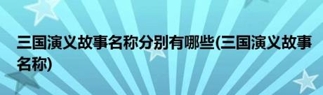 三国演义故事名称分别有哪些(三国演义故事名称)