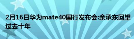 2月16日华为mate40国行发布会:余承东回望过去十年