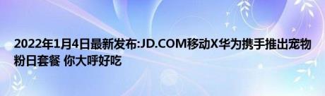 2022年1月4日最新发布:JD.COM移动X华为携手推出宠物粉日套餐 你大呼好吃