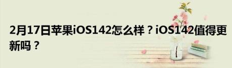 2月17日苹果iOS142怎么样？iOS142值得更新吗？