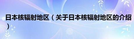 日本核辐射地区（关于日本核辐射地区的介绍）