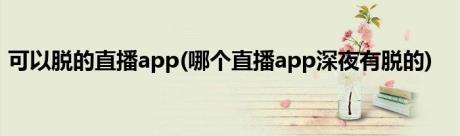 可以脱的直播app(哪个直播app深夜有脱的)