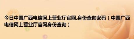 今日中国广西电信网上营业厅官网,身份查询密码（中国广西电信网上营业厅官网身份查询）