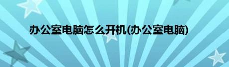 办公室电脑怎么开机(办公室电脑)