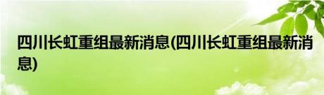 四川长虹重组最新消息(四川长虹重组最新消息)