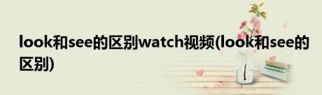 look和see的区别watch视频(look和see的区别)