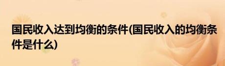 国民收入达到均衡的条件(国民收入的均衡条件是什么)