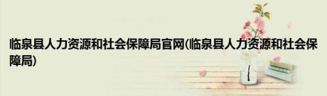 临泉县人力资源和社会保障局官网(临泉县人力资源和社会保障局)