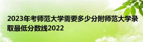 2023年考师范大学需要多少分附师范大学录取最低分数线2022