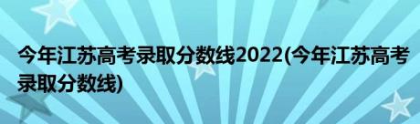 今年江苏高考录取分数线2022(今年江苏高考录取分数线)