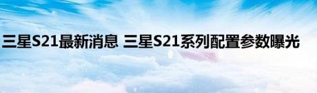 三星S21最新消息 三星S21系列配置参数曝光