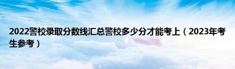 2022警校录取分数线汇总警校多少分才能考上（2023年考生参考）