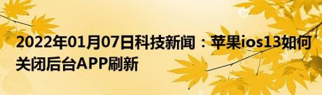 2022年01月07日科技新闻：苹果ios13如何关闭后台APP刷新