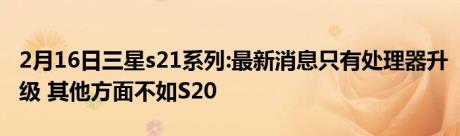 2月16日三星s21系列:最新消息只有处理器升级 其他方面不如S20