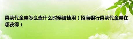 喜茶代金券怎么查什么时候被使用（招商银行喜茶代金券在哪获得）