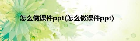 怎么做课件ppt(怎么做课件ppt)