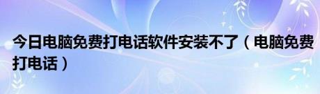 今日电脑免费打电话软件安装不了（电脑免费打电话）