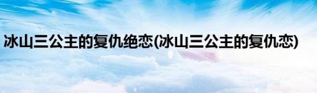 冰山三公主的复仇绝恋(冰山三公主的复仇恋)