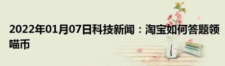 2022年01月07日科技新闻：淘宝如何答题领喵币