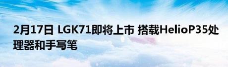 2月17日 LGK71即将上市 搭载HelioP35处理器和手写笔