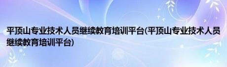 平顶山专业技术人员继续教育培训平台(平顶山专业技术人员继续教育培训平台)