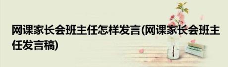 网课家长会班主任怎样发言(网课家长会班主任发言稿)