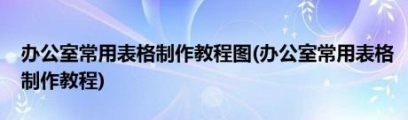 办公室常用表格制作教程图(办公室常用表格制作教程)