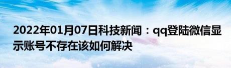 2022年01月07日科技新闻：qq登陆微信显示账号不存在该如何解决