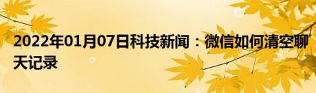 2022年01月07日科技新闻：微信如何清空聊天记录