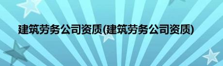 建筑劳务公司资质(建筑劳务公司资质)