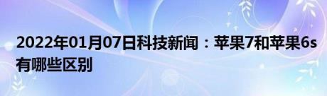 2022年01月07日科技新闻：苹果7和苹果6s有哪些区别