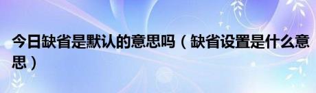 今日缺省是默认的意思吗（缺省设置是什么意思）