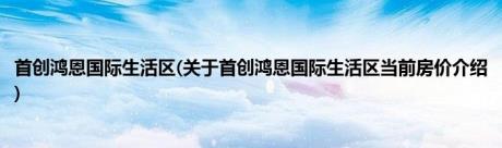 首创鸿恩国际生活区(关于首创鸿恩国际生活区当前房价介绍)