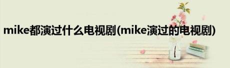 mike都演过什么电视剧(mike演过的电视剧)