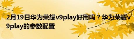 2月19日华为荣耀v9play好用吗？华为荣耀v9play的参数配置