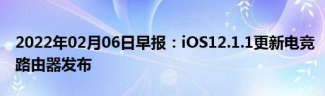 2022年02月06日早报：iOS12.1.1更新电竞路由器发布