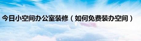 今日小空间办公室装修（如何免费装办空间）