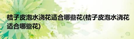 桔子皮泡水浇花适合哪些花(桔子皮泡水浇花适合哪些花)