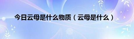 今日云母是什么物质（云母是什么）