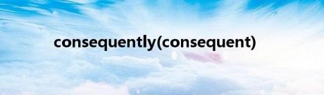 consequently(consequent)