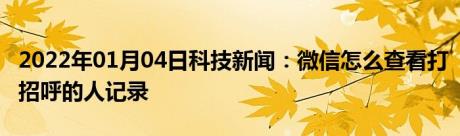 2022年01月04日科技新闻：微信怎么查看打招呼的人记录